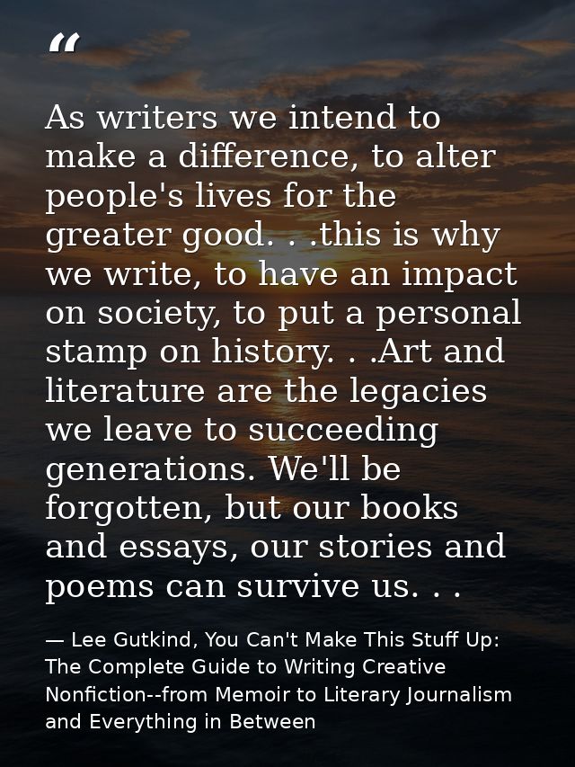 As writers we intend to make a difference, to alter people's lives for the greater good. . .this is why we write, to hav — Lee Gutkind, You Can't Make This Stuff Up: The Complete Guide to Writing Creative Nonfiction--from Memoir to Literary Journalism and Everything in Between