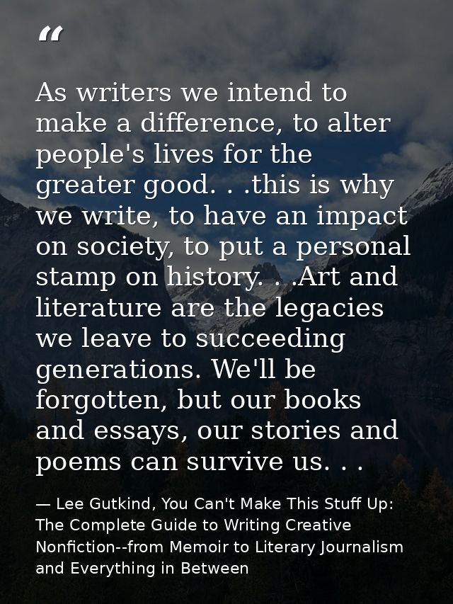 As writers we intend to make a difference, to alter people's lives for the greater good. . .this is why we write, to hav — Lee Gutkind, You Can't Make This Stuff Up: The Complete Guide to Writing Creative Nonfiction--from Memoir to Literary Journalism and Everything in Between