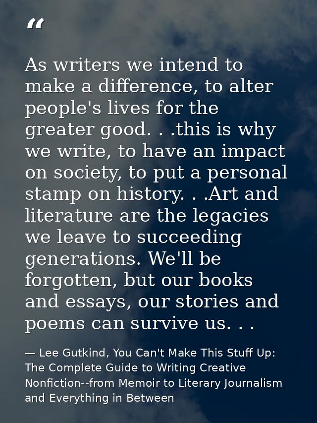As writers we intend to make a difference, to alter people's lives for the greater good. . .this is why we write, to hav — Lee Gutkind, You Can't Make This Stuff Up: The Complete Guide to Writing Creative Nonfiction--from Memoir to Literary Journalism and Everything in Between