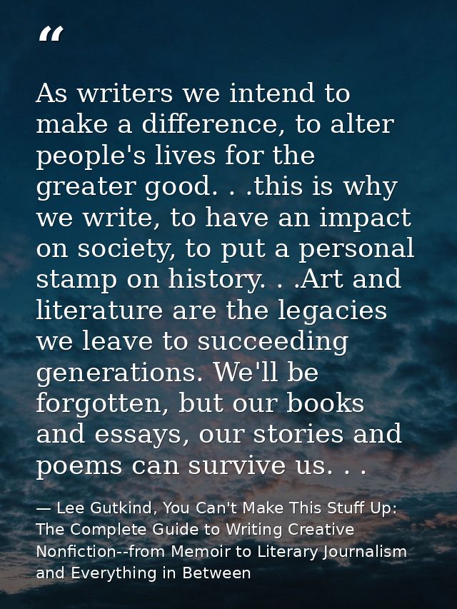 As writers we intend to make a difference, to alter people's lives for the greater good. . .this is why we write, to hav — Lee Gutkind, You Can't Make This Stuff Up: The Complete Guide to Writing Creative Nonfiction--from Memoir to Literary Journalism and Everything in Between