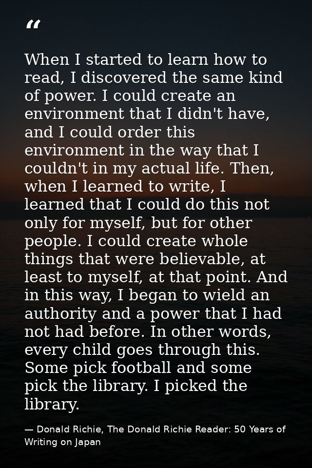 When I started to learn how to read, I discovered the same kind of power. I could create an environment that I didn't ha — Donald Richie, The Donald Richie Reader: 50 Years of Writing on Japan