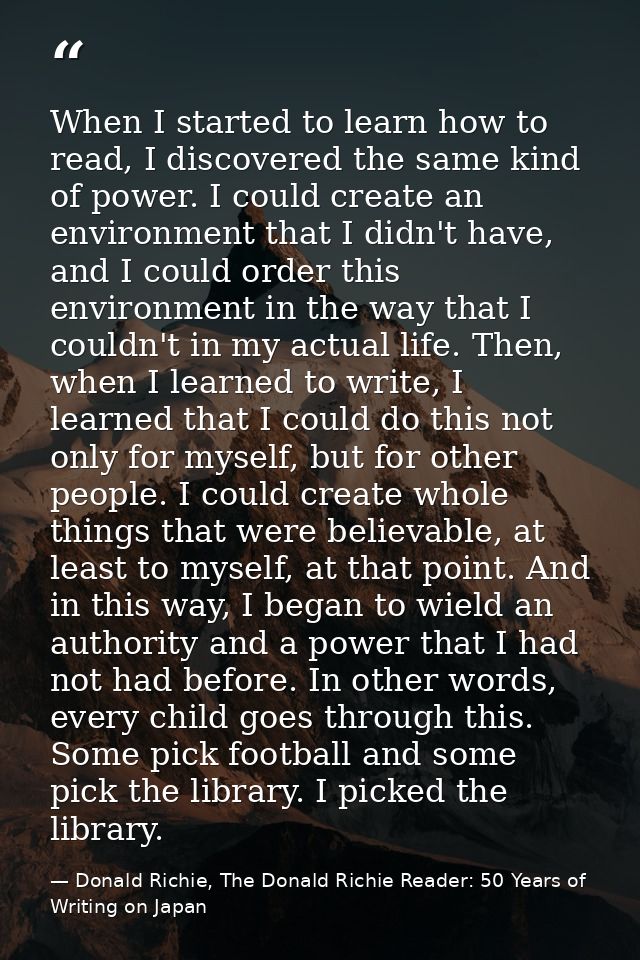 When I started to learn how to read, I discovered the same kind of power. I could create an environment that I didn't ha — Donald Richie, The Donald Richie Reader: 50 Years of Writing on Japan