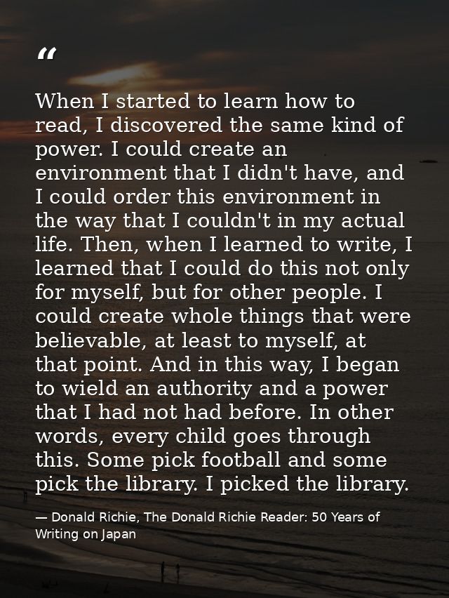 When I started to learn how to read, I discovered the same kind of power. I could create an environment that I didn't ha — Donald Richie, The Donald Richie Reader: 50 Years of Writing on Japan