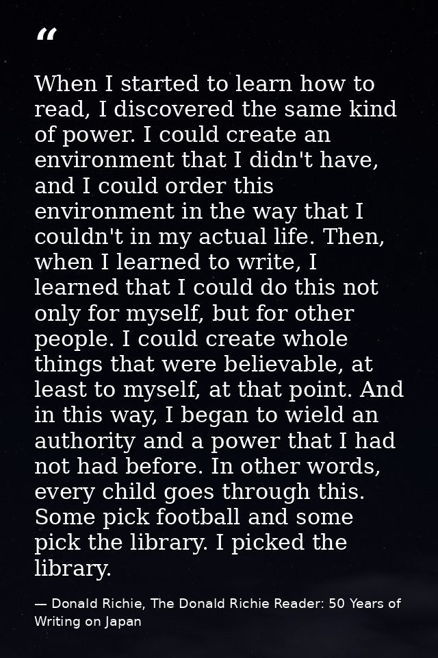 When I started to learn how to read, I discovered the same kind of power. I could create an environment that I didn't ha — Donald Richie, The Donald Richie Reader: 50 Years of Writing on Japan