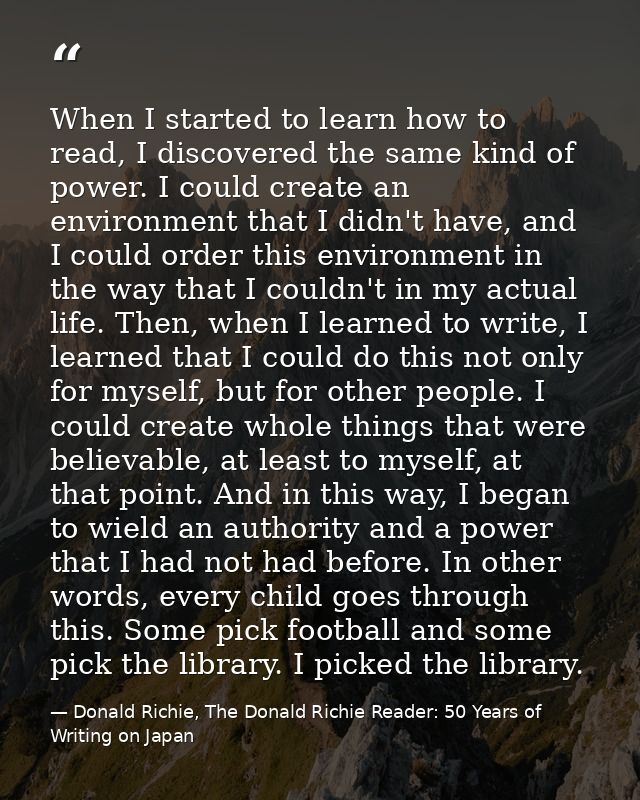 When I started to learn how to read, I discovered the same kind of power. I could create an environment that I didn't ha — Donald Richie, The Donald Richie Reader: 50 Years of Writing on Japan