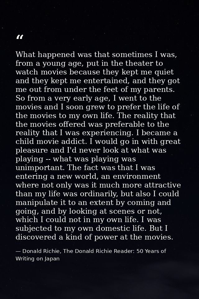 What happened was that sometimes I was, from a young age, put in the theater to watch movies because they kept me quiet  — Donald Richie, The Donald Richie Reader: 50 Years of Writing on Japan