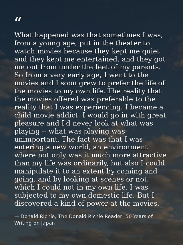 What happened was that sometimes I was, from a young age, put in the theater to watch movies because they kept me quiet  — Donald Richie, The Donald Richie Reader: 50 Years of Writing on Japan