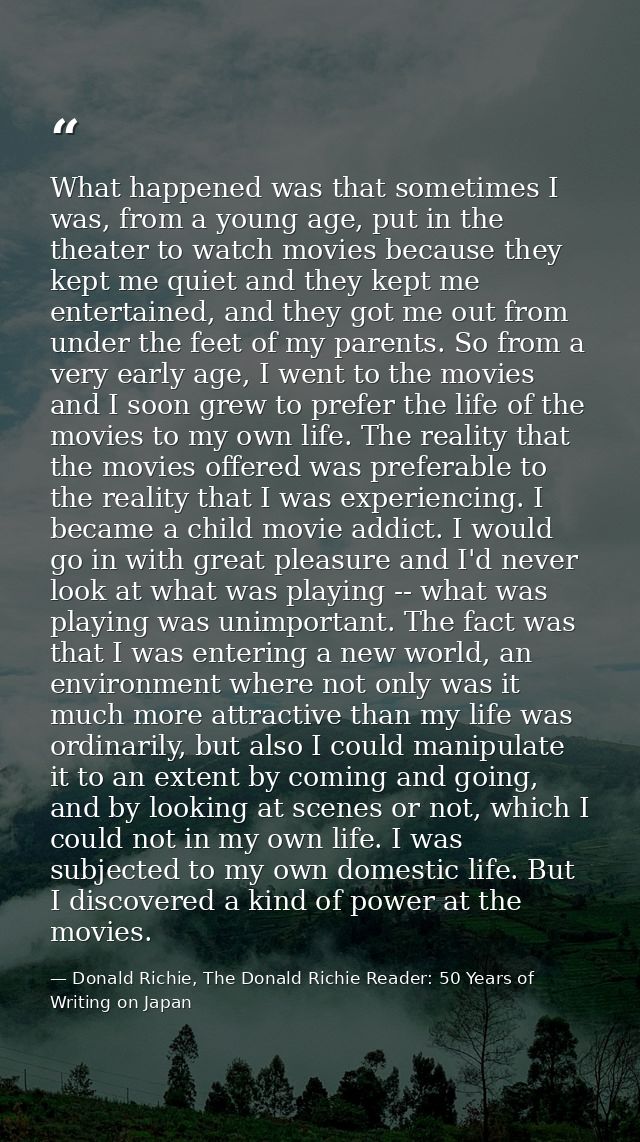 What happened was that sometimes I was, from a young age, put in the theater to watch movies because they kept me quiet  — Donald Richie, The Donald Richie Reader: 50 Years of Writing on Japan