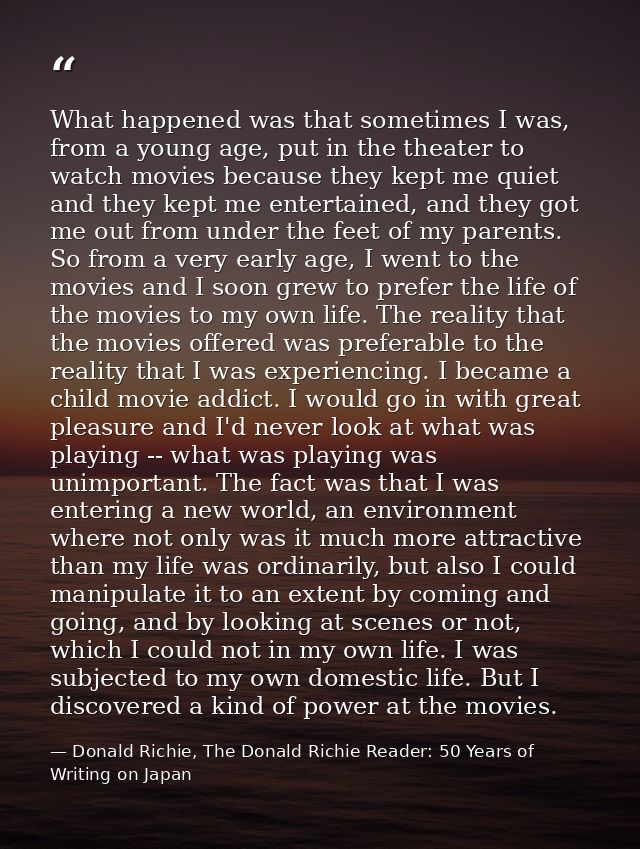 What happened was that sometimes I was, from a young age, put in the theater to watch movies because they kept me quiet  — Donald Richie, The Donald Richie Reader: 50 Years of Writing on Japan