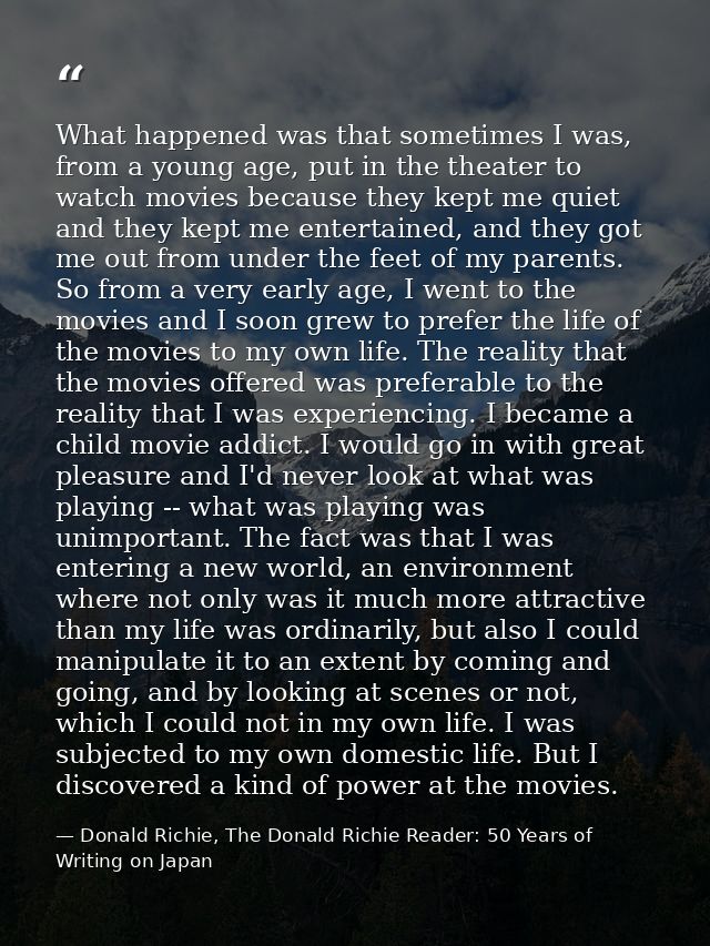 What happened was that sometimes I was, from a young age, put in the theater to watch movies because they kept me quiet  — Donald Richie, The Donald Richie Reader: 50 Years of Writing on Japan