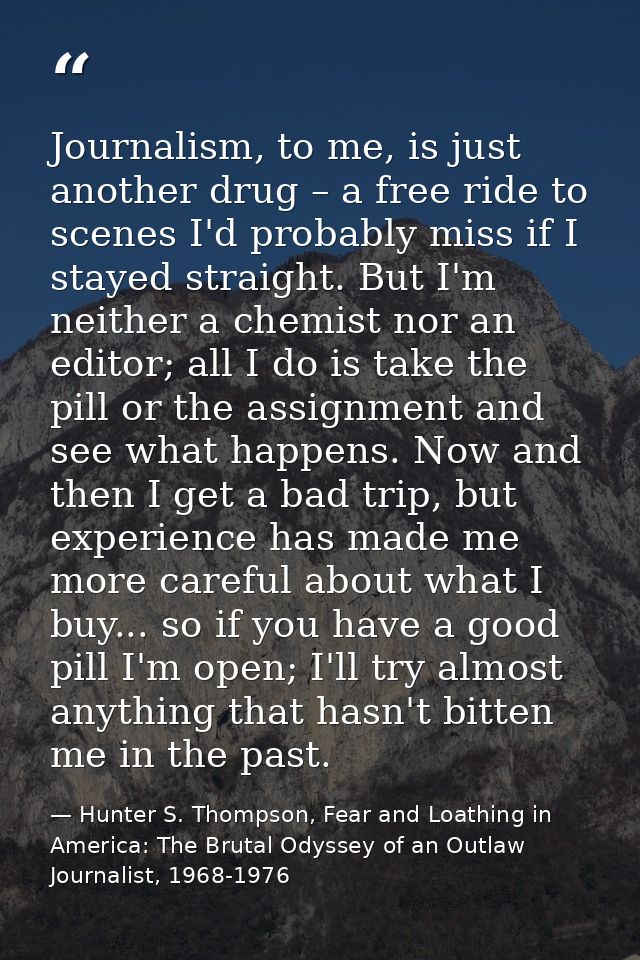 Journalism, to me, is just another drug – a free ride to scenes I'd probably miss if I stayed straight. But I'm neither  — Hunter S. Thompson, Fear and Loathing in America: The Brutal Odyssey of an Outlaw Journalist, 1968-1976