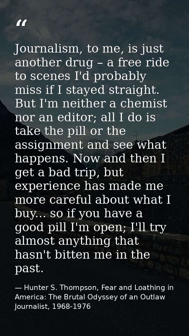 Journalism, to me, is just another drug – a free ride to scenes I'd probably miss if I stayed straight. But I'm neither  — Hunter S. Thompson, Fear and Loathing in America: The Brutal Odyssey of an Outlaw Journalist, 1968-1976