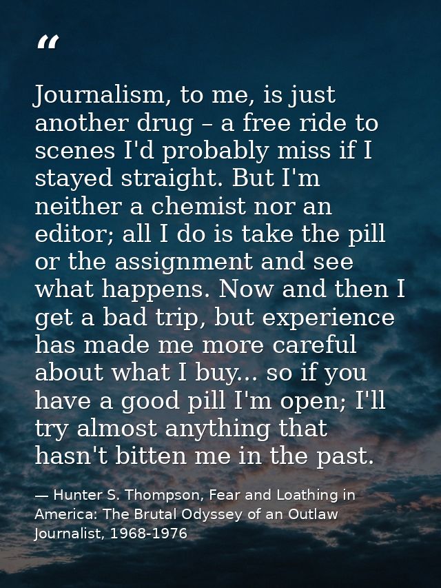 Journalism, to me, is just another drug – a free ride to scenes I'd probably miss if I stayed straight. But I'm neither  — Hunter S. Thompson, Fear and Loathing in America: The Brutal Odyssey of an Outlaw Journalist, 1968-1976