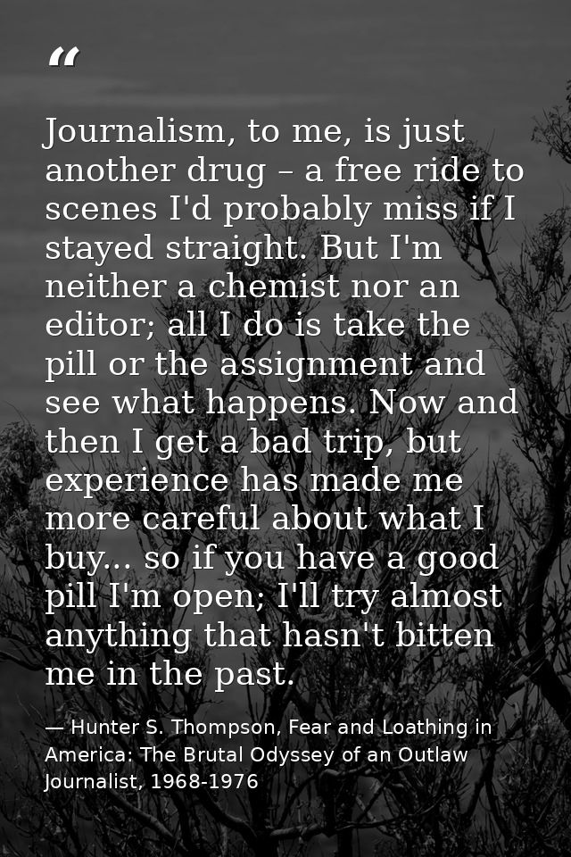 Journalism, to me, is just another drug – a free ride to scenes I'd probably miss if I stayed straight. But I'm neither  — Hunter S. Thompson, Fear and Loathing in America: The Brutal Odyssey of an Outlaw Journalist, 1968-1976