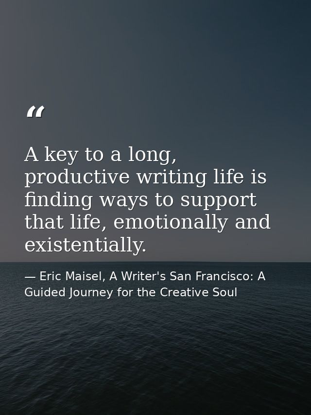 A key to a long, productive writing life is finding ways to support that life, emotionally and existentially. — Eric Maisel, A Writer's San Francisco: A Guided Journey for the Creative Soul
