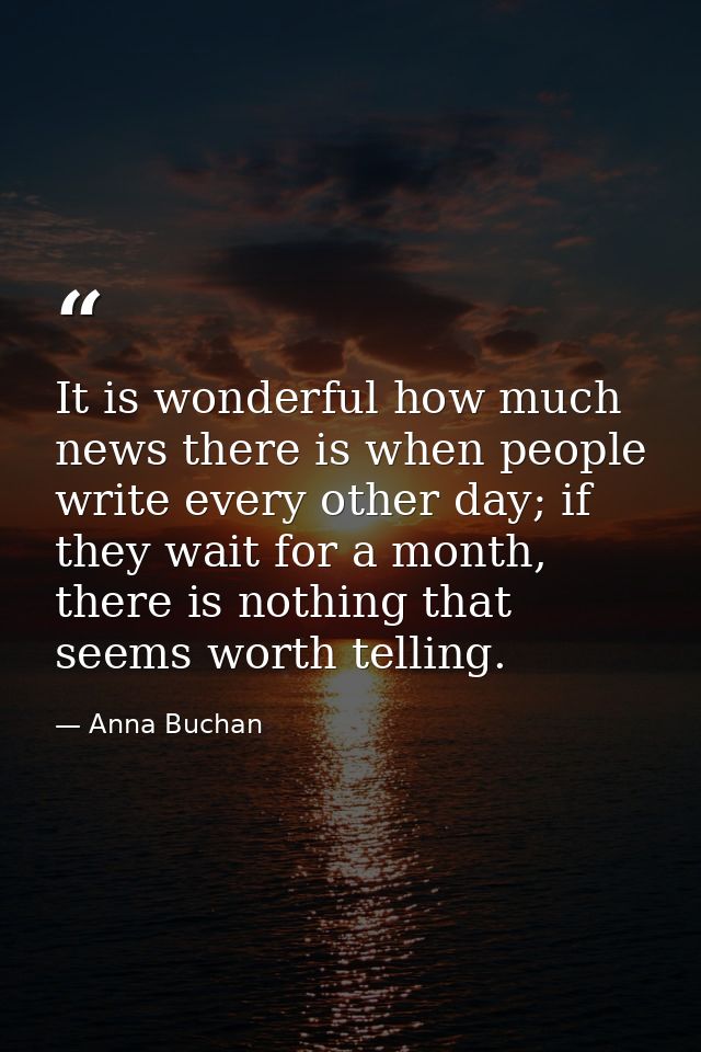 It is wonderful how much news there is when people write every other day; if they wait for a month, there is nothing tha — Anna Buchan