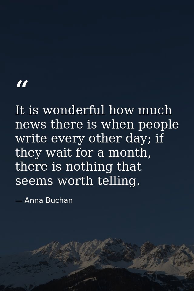 It is wonderful how much news there is when people write every other day; if they wait for a month, there is nothing tha — Anna Buchan