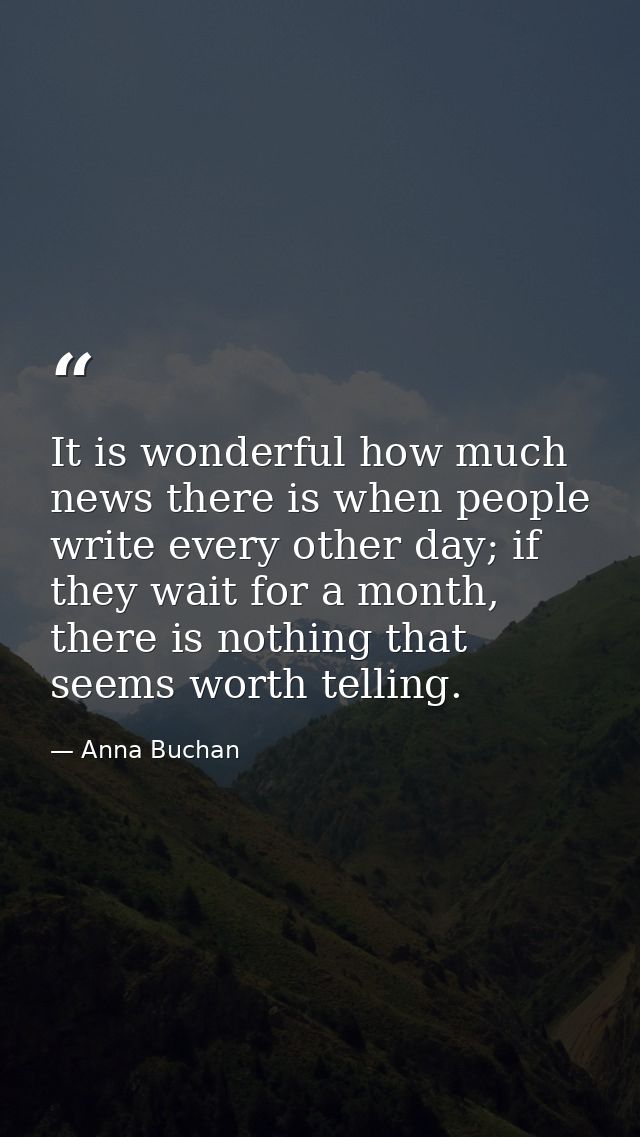 It is wonderful how much news there is when people write every other day; if they wait for a month, there is nothing tha — Anna Buchan