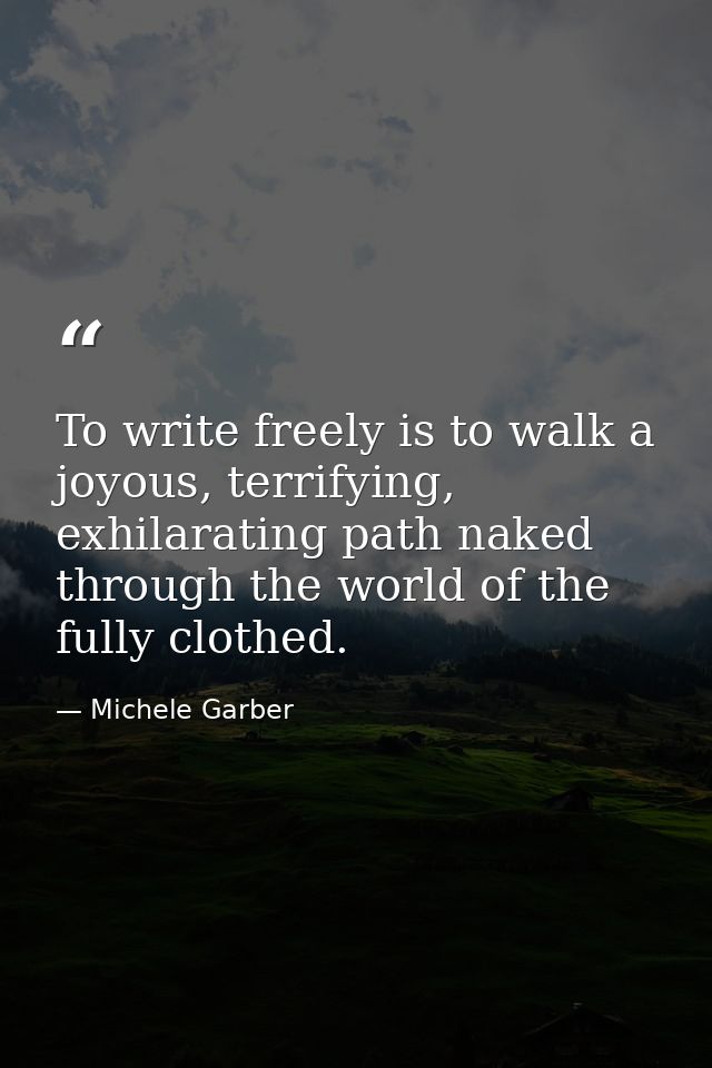 To write freely is to walk a joyous, terrifying, exhilarating path naked through the world of the fully clothed. — Michele Garber