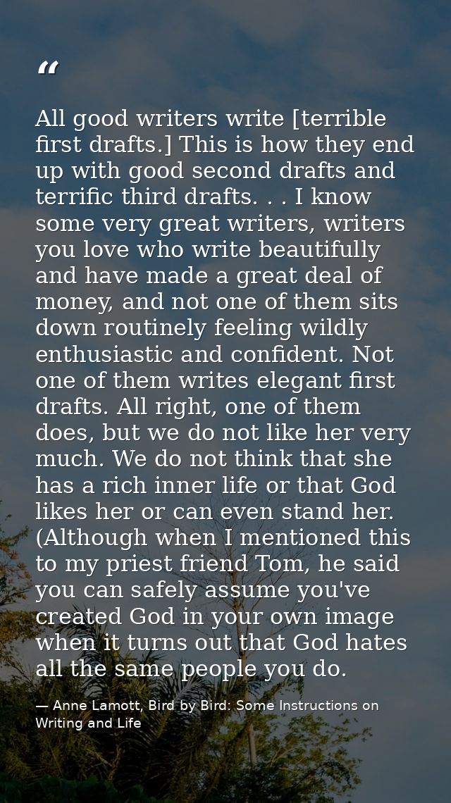All good writers write [terrible first drafts.] This is how they end up with good second drafts and terrific third draft — Anne Lamott, Bird by Bird: Some Instructions on Writing and Life