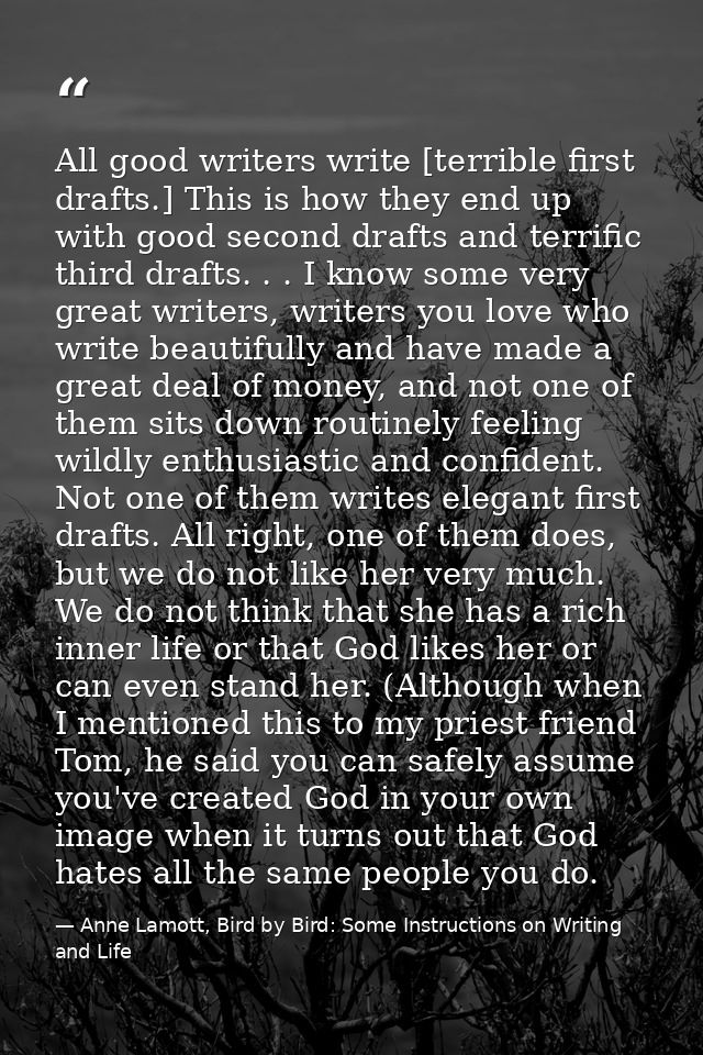 All good writers write [terrible first drafts.] This is how they end up with good second drafts and terrific third draft — Anne Lamott, Bird by Bird: Some Instructions on Writing and Life