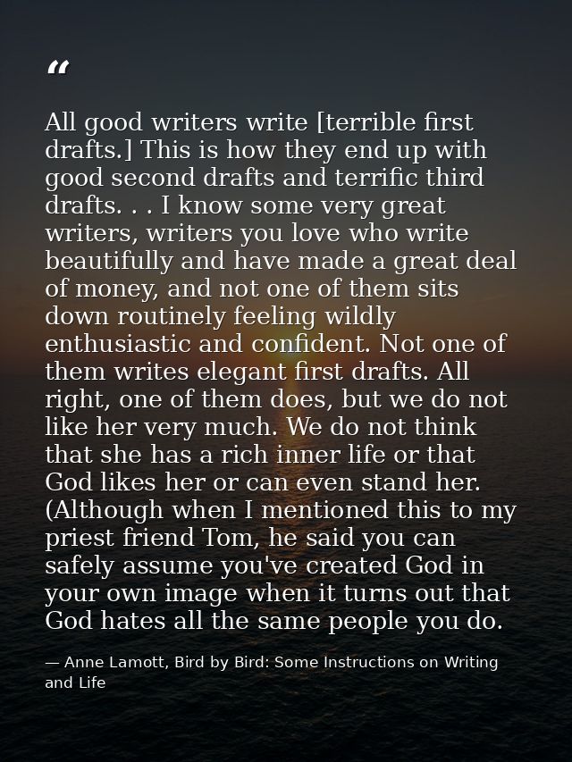 All good writers write [terrible first drafts.] This is how they end up with good second drafts and terrific third draft — Anne Lamott, Bird by Bird: Some Instructions on Writing and Life