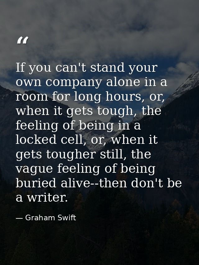 If you can't stand your own company alone in a room for long hours, or, when it gets tough, the feeling of being in a lo — Graham Swift
