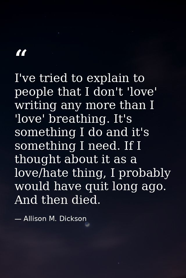 I've tried to explain to people that I don't 'love' writing any more than I 'love' breathing. It's something I do and it — Allison M. Dickson