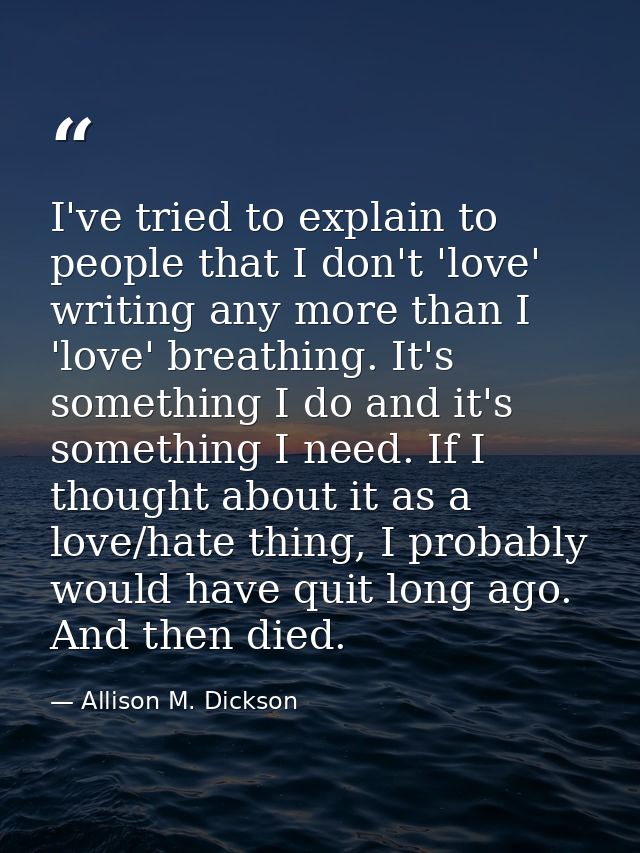 I've tried to explain to people that I don't 'love' writing any more than I 'love' breathing. It's something I do and it — Allison M. Dickson