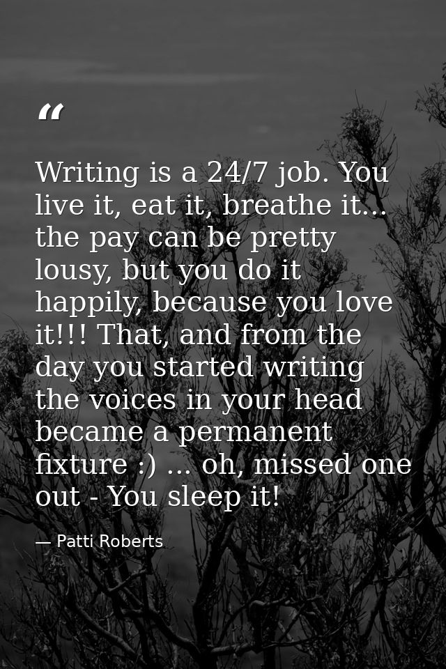 Writing is a 24/7 job. You live it, eat it, breathe it... the pay can be pretty lousy, but you do it happily, because yo — Patti Roberts
