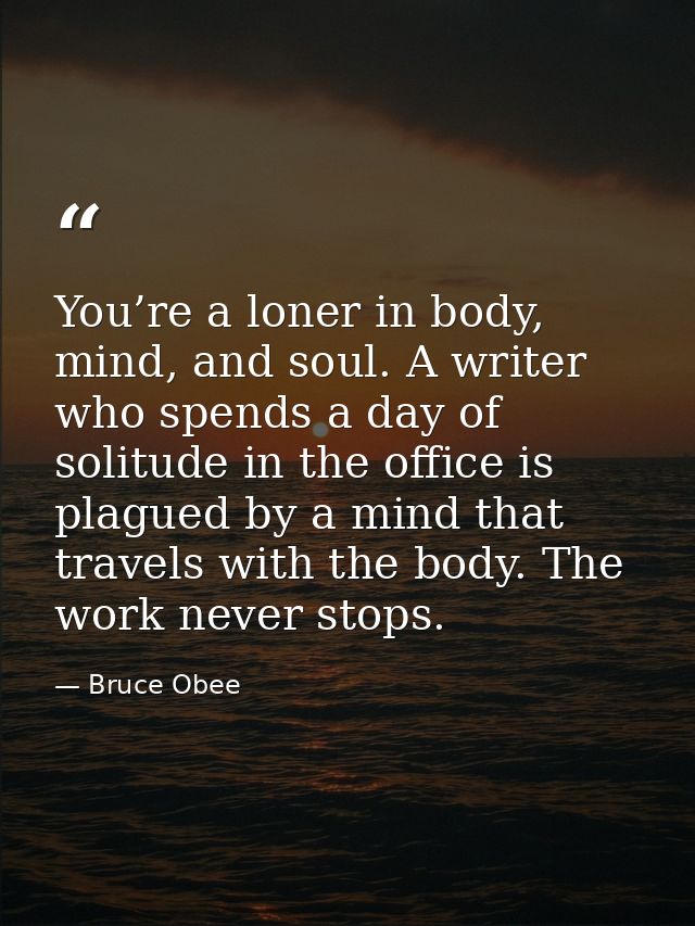 You’re a loner in body, mind, and soul. A writer who spends a day of solitude in the office is plagued by a mind that tr — Bruce Obee