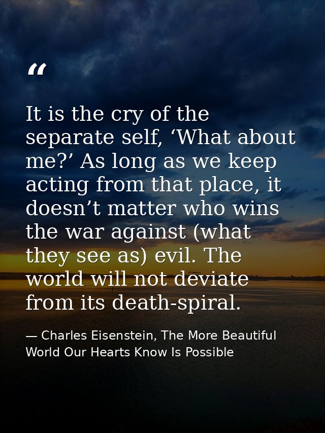 It is the cry of the separate self, ‘What about me?’ As long as we keep acting from that place, it doesn’t matter who wi — Charles Eisenstein, The More Beautiful World Our Hearts Know Is Possible