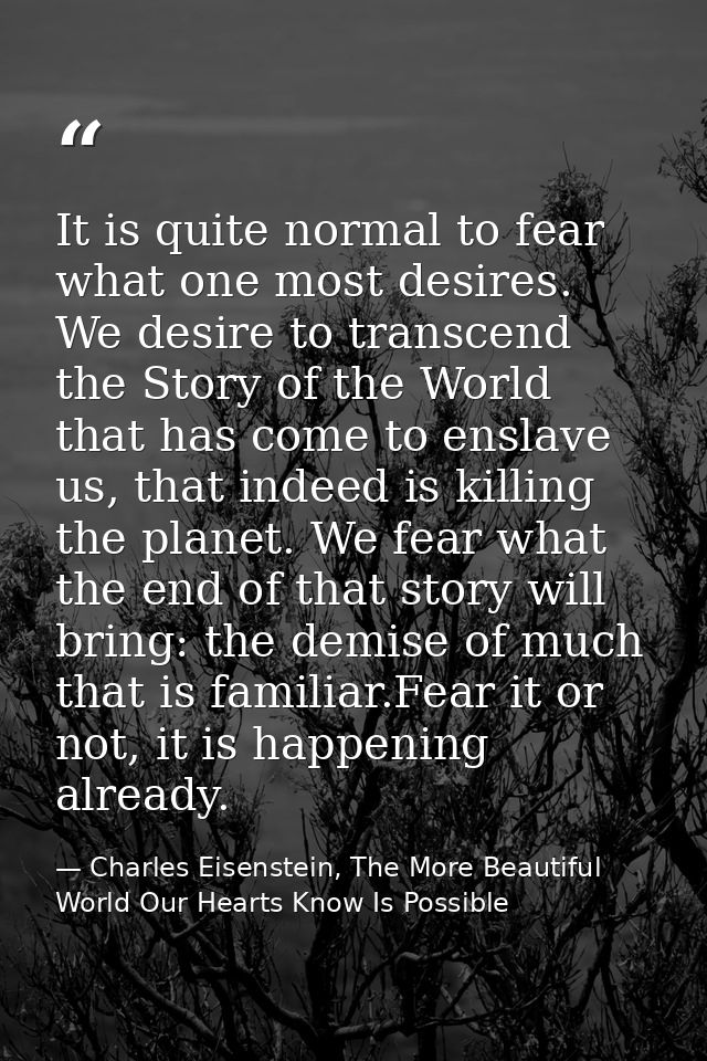 It is quite normal to fear what one most desires. We desire to transcend the Story of the World that has come to enslave — Charles Eisenstein, The More Beautiful World Our Hearts Know Is Possible