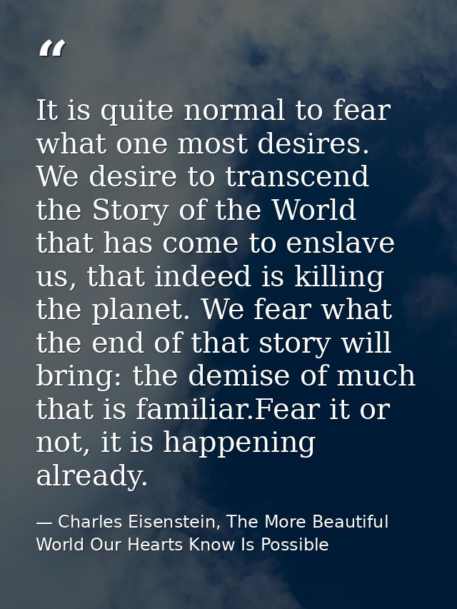 It is quite normal to fear what one most desires. We desire to transcend the Story of the World that has come to enslave — Charles Eisenstein, The More Beautiful World Our Hearts Know Is Possible