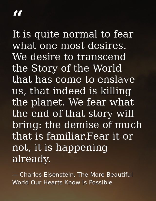 It is quite normal to fear what one most desires. We desire to transcend the Story of the World that has come to enslave — Charles Eisenstein, The More Beautiful World Our Hearts Know Is Possible