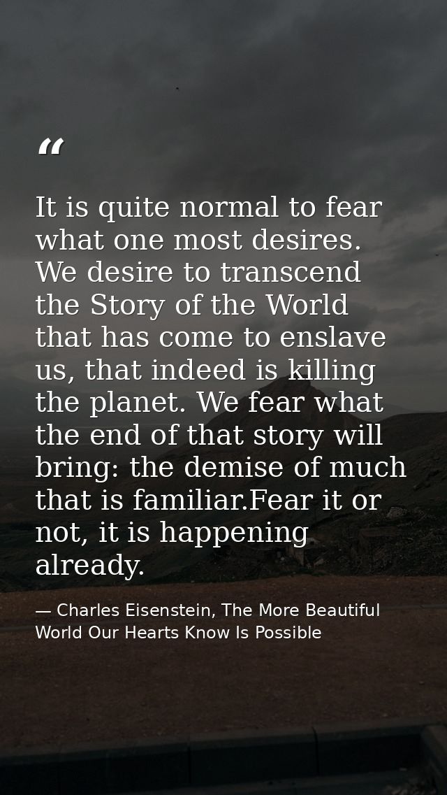 It is quite normal to fear what one most desires. We desire to transcend the Story of the World that has come to enslave — Charles Eisenstein, The More Beautiful World Our Hearts Know Is Possible