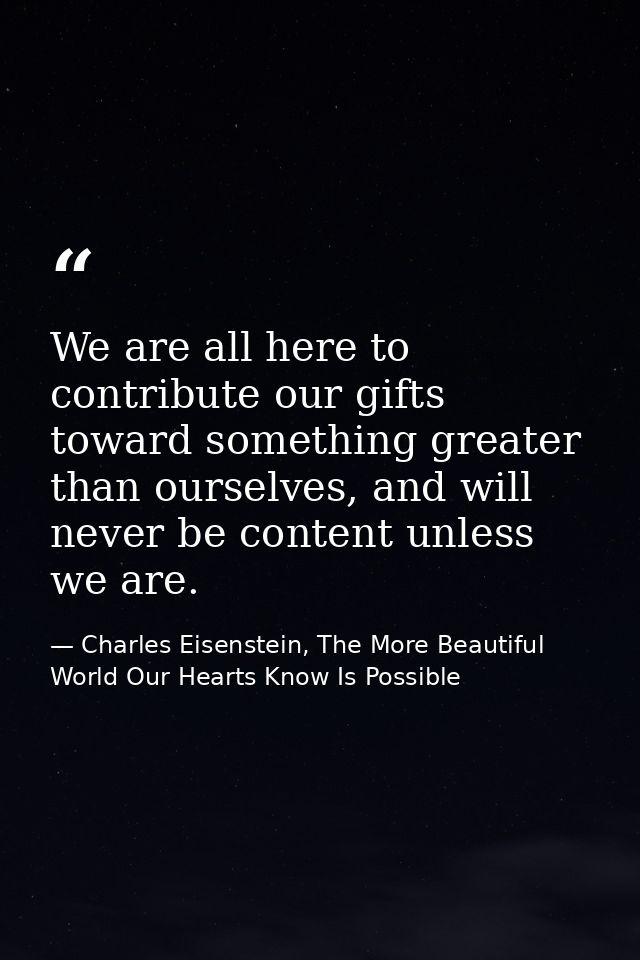 We are all here to contribute our gifts toward something greater than ourselves, and will never be content unless we are — Charles Eisenstein, The More Beautiful World Our Hearts Know Is Possible