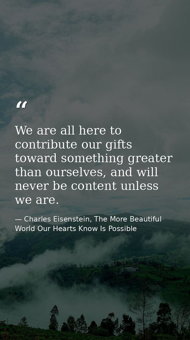We are all here to contribute our gifts toward something greater than ourselves, and will never be content unless we are — Charles Eisenstein, The More Beautiful World Our Hearts Know Is Possible