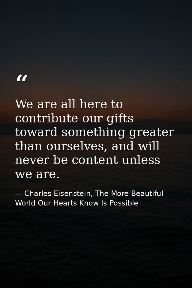 We are all here to contribute our gifts toward something greater than ourselves, and will never be content unless we are — Charles Eisenstein, The More Beautiful World Our Hearts Know Is Possible