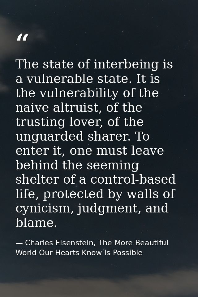 The state of interbeing is a vulnerable state. It is the vulnerability of the naive altruist, of the trusting lover, of  — Charles Eisenstein, The More Beautiful World Our Hearts Know Is Possible