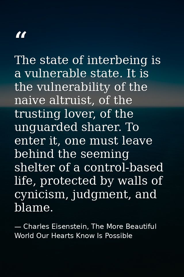 The state of interbeing is a vulnerable state. It is the vulnerability of the naive altruist, of the trusting lover, of  — Charles Eisenstein, The More Beautiful World Our Hearts Know Is Possible