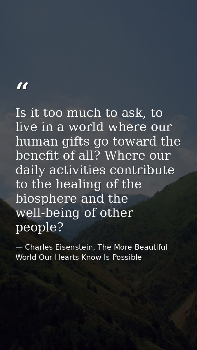Is it too much to ask, to live in a world where our human gifts go toward the benefit of all? Where our daily activities — Charles Eisenstein, The More Beautiful World Our Hearts Know Is Possible