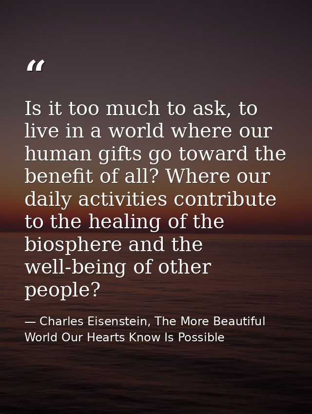Is it too much to ask, to live in a world where our human gifts go toward the benefit of all? Where our daily activities — Charles Eisenstein, The More Beautiful World Our Hearts Know Is Possible