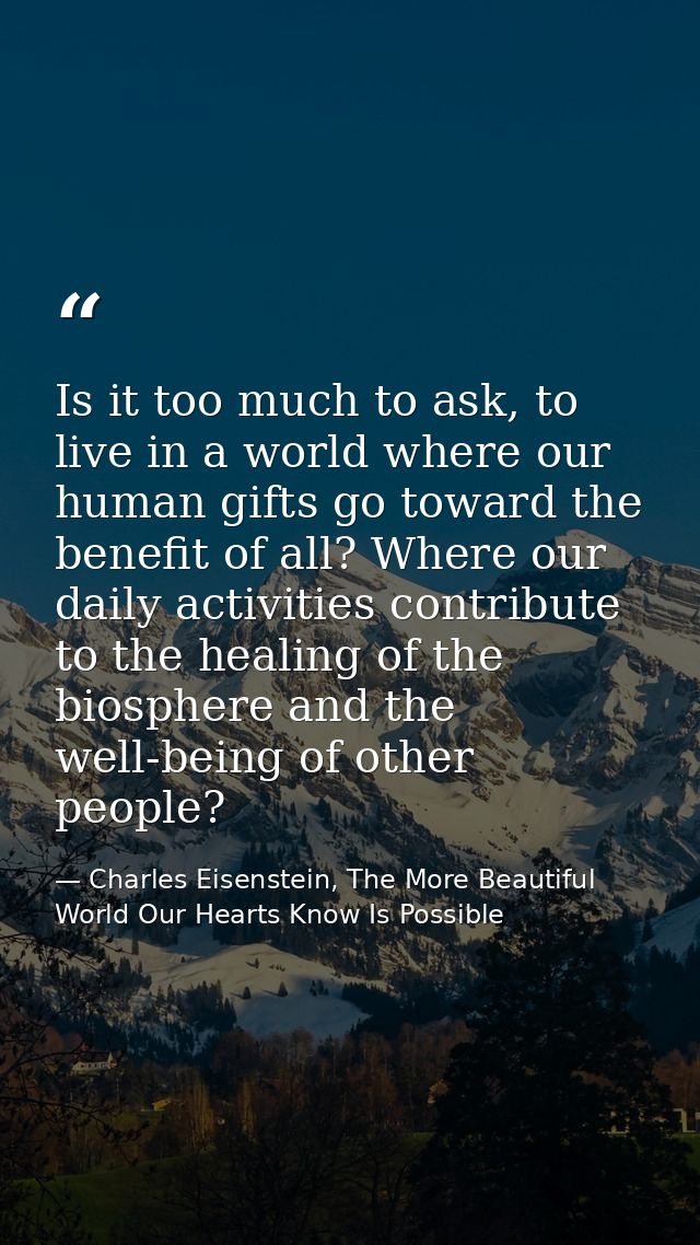 Is it too much to ask, to live in a world where our human gifts go toward the benefit of all? Where our daily activities — Charles Eisenstein, The More Beautiful World Our Hearts Know Is Possible