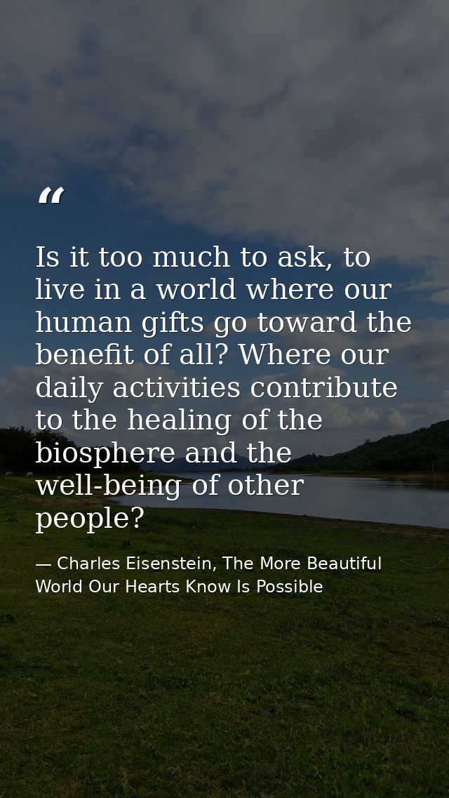 Is it too much to ask, to live in a world where our human gifts go toward the benefit of all? Where our daily activities — Charles Eisenstein, The More Beautiful World Our Hearts Know Is Possible