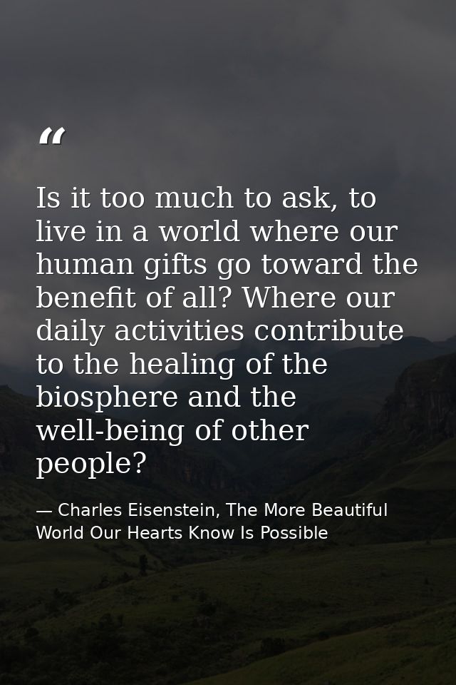 Is it too much to ask, to live in a world where our human gifts go toward the benefit of all? Where our daily activities — Charles Eisenstein, The More Beautiful World Our Hearts Know Is Possible