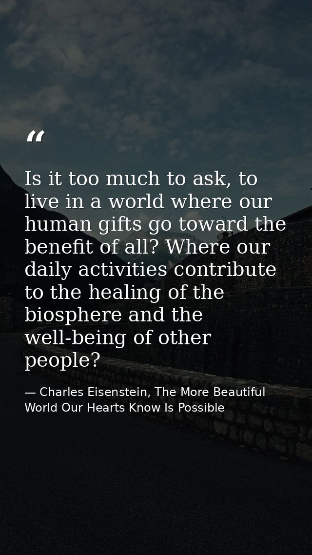 Is it too much to ask, to live in a world where our human gifts go toward the benefit of all? Where our daily activities — Charles Eisenstein, The More Beautiful World Our Hearts Know Is Possible