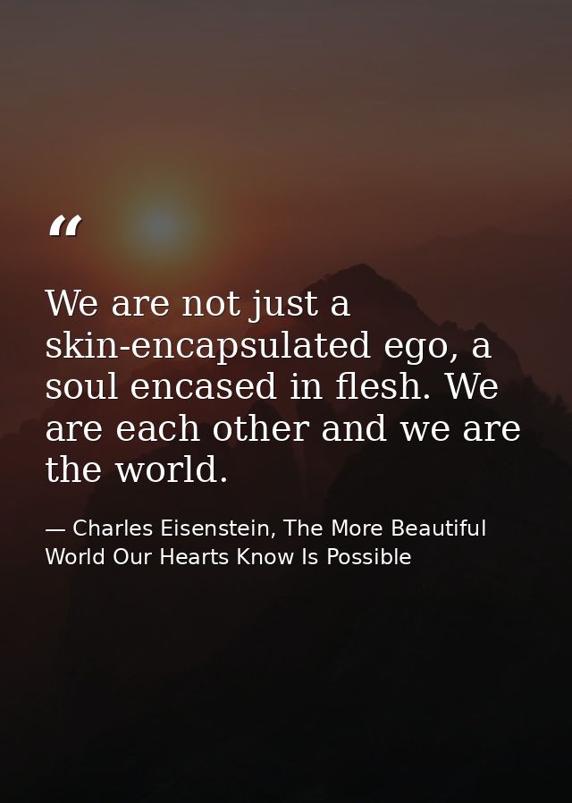 We are not just a skin-encapsulated ego, a soul encased in flesh. We are each other and we are the world. — Charles Eisenstein, The More Beautiful World Our Hearts Know Is Possible