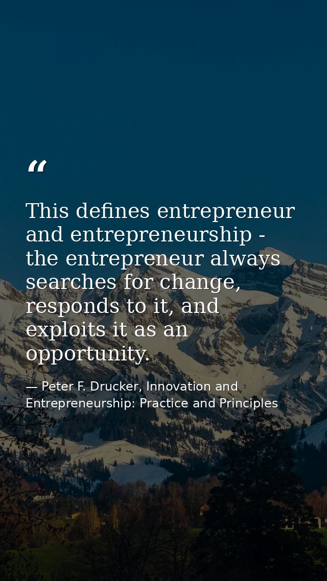 This defines entrepreneur and entrepreneurship - the entrepreneur always searches for change, responds to it, and exploi — Peter F. Drucker, Innovation and Entrepreneurship: Practice and Principles