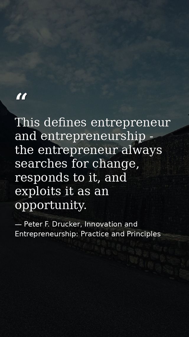 This defines entrepreneur and entrepreneurship - the entrepreneur always searches for change, responds to it, and exploi — Peter F. Drucker, Innovation and Entrepreneurship: Practice and Principles